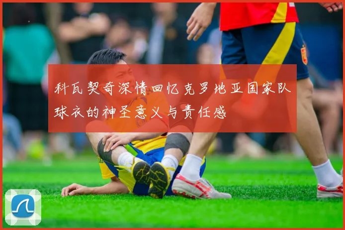 科瓦契奇深情回忆克罗地亚国家队球衣的神圣意义与责任感