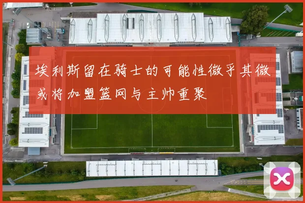 埃利斯留在骑士的可能性微乎其微或将加盟篮网与主帅重聚