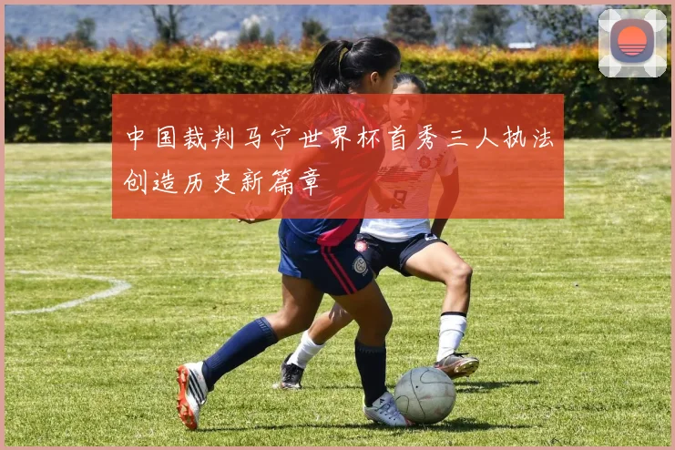 中国裁判马宁世界杯首秀三人执法创造历史新篇章