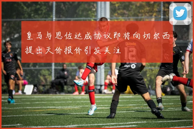 皇马与恩佐达成协议即将向切尔西提出天价报价引发关注
