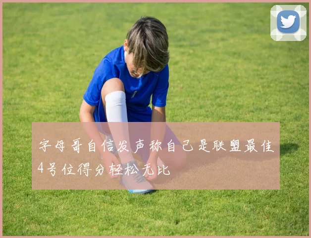 字母哥自信发声称自己是联盟最佳4号位得分轻松无比
