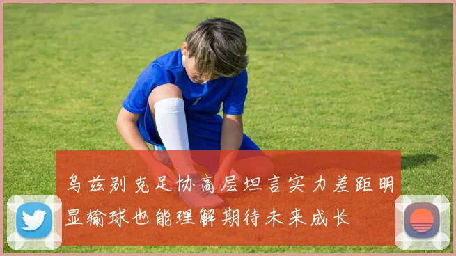 乌兹别克足协高层坦言实力差距明显输球也能理解期待未来成长