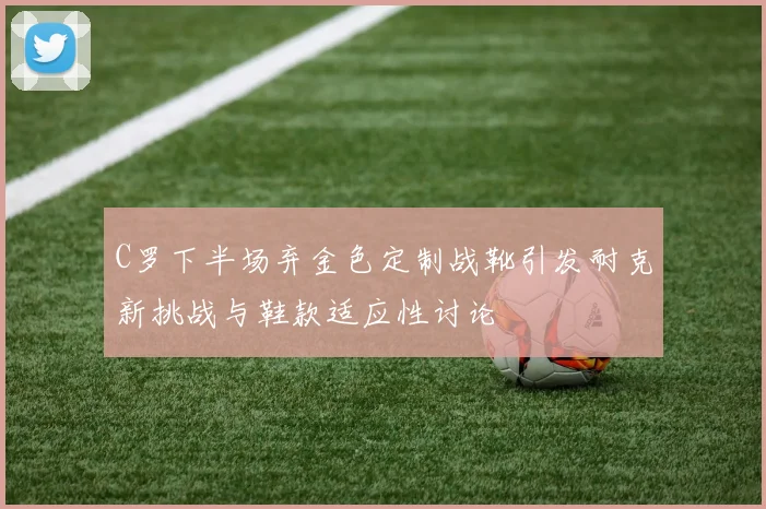 C罗下半场弃金色定制战靴引发耐克新挑战与鞋款适应性讨论