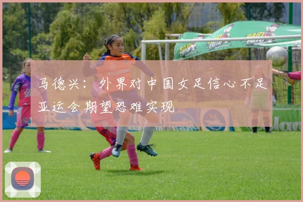 马德兴：外界对中国女足信心不足亚运会期望恐难实现