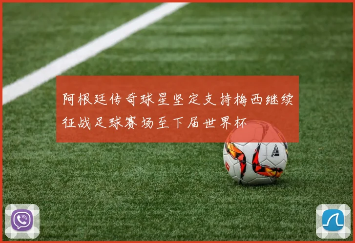 阿根廷传奇球星坚定支持梅西继续征战足球赛场至下届世界杯