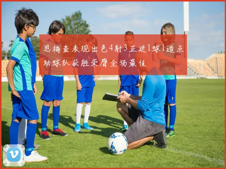 恩梅查表现出色4射3正进1球1造点助球队获胜荣膺全场最佳