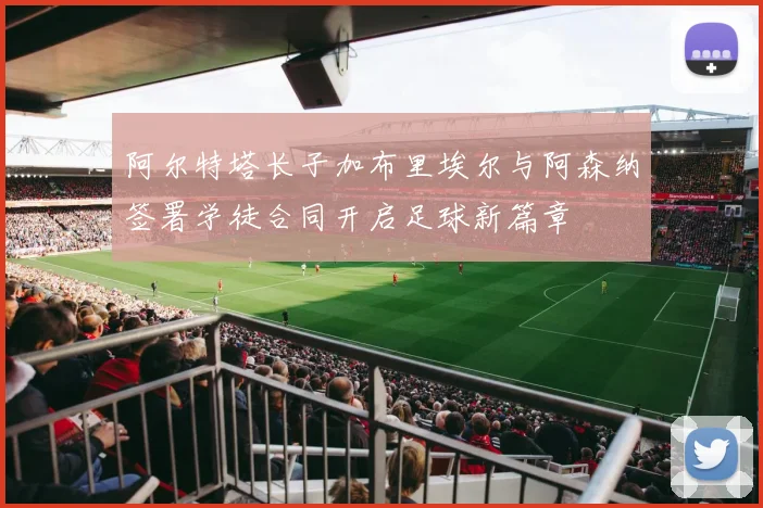 阿尔特塔长子加布里埃尔与阿森纳签署学徒合同开启足球新篇章