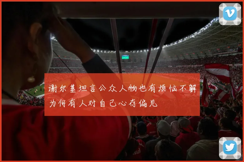 谢尔基坦言公众人物也有烦恼不解为何有人对自己心存偏见