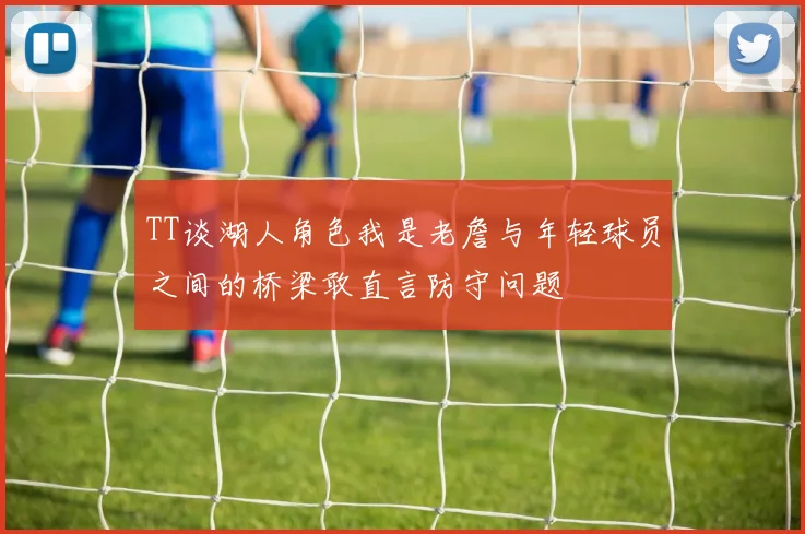 TT谈湖人角色我是老詹与年轻球员之间的桥梁敢直言防守问题