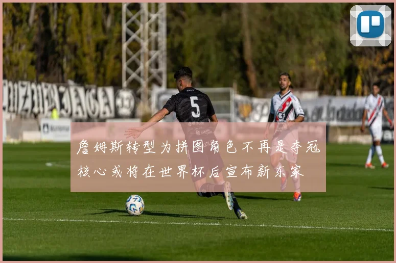 詹姆斯转型为拼图角色不再是夺冠核心或将在世界杯后宣布新东家