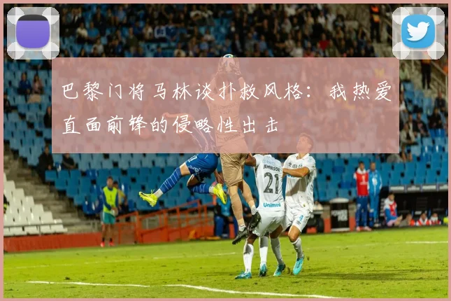 巴黎门将马林谈扑救风格：我热爱直面前锋的侵略性出击