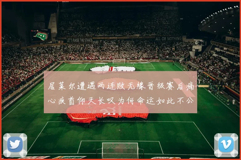 居莱尔遭遇两连败无缘晋级赛后痛心疾首仰天长叹为何命运如此不公
