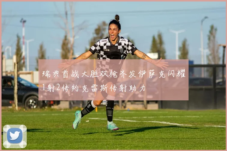 瑞典首战大胜双枪齐发伊萨克闪耀1射2传约克雷斯传射助力