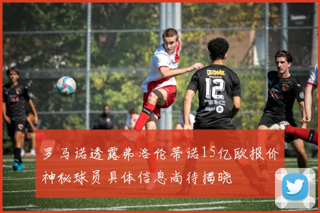 罗马诺透露弗洛伦蒂诺15亿欧报价神秘球员具体信息尚待揭晓